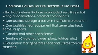 Common Causes For Fire Hazards In Industries
• Electrical systems that are overloaded, resulting in hot
wiring or connections, or failed components
• Combustible storage areas with insufficient protection
• Combustibles near equipment that generates heat,
flame, or sparks
• Candles and other open flames
• Smoking (Cigarettes, cigars, pipes, lighters, etc.)
• Equipment that generates heat and utilizes combustible
materials
 