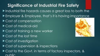 Significance of Industrial Fire Safety
 Industrial fire hazards causes a great loss to both the
 Employer & Employee, that’s it is having importance
 Cost of compensation
 Cost of medical-aid
 Cost of training a new worker
 Cost of the lost time
 Cost of investigation
 Cost of supervision & inspections
 Cost to the Govt. in terms of factory inspectors, &
 