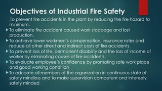 Objectives of Industrial Fire Safety

 To prevent fire accidents in the plant by reducing the fire hazard to
minimum.
 To eliminate fire accident caused work stoppage and lost
production.
 To achieve lower workmen’s compensation, insurance rates and
reduce all other direct and indirect costs of fire accidents.
 To prevent loss of life, permanent disability and the loss of income of
worker by eliminating causes of fire accidents.
 To evaluate employee’s confidence by promoting safe work place
and good working condition
 To educate all members of the organization in continuous state of
safety mindless and to make supervision competent and intensely
safety minded.
 