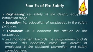 Four E's of Fire Safety
• Engineering: i.e. safety at the design, equipment
installation stage.
• Education: i.e. education of employees in fire safety
practices.
• Enlistment: i.e. it concerns the attitude of the
employees
 and management towards the programmed and its
purpose. This necessary arose the interest of
employees in fire accident prevention and safety
consciousness.
 