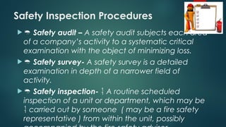 Safety Inspection Procedures
  Safety audit – A safety audit subjects each area
of a company’s activity to a systematic critical
examination with the object of minimizing loss.
  Safety survey- A safety survey is a detailed
examination in depth of a narrower field of
activity.
  Safety inspection-  A routine scheduled
inspection of a unit or department, which may be
 carried out by someone ( may be a fire safety
representative ) from within the unit, possibly
 