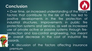 Conclusion
• Over time, an increased understanding of the many
factors that contribute to the risk of fire has led to
positive developments in the fire protection of
industrial structures. Improvements in public fire
protection systems and services, as well as increased
use of private active or passive systems through fire-
protection and loss-control engineering, has meant
an overall decrease in the cost of industrial fire
hazards.
 A discussion of the factors affecting insurance
premium
 