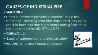 CAUSES OF INDUSTRIAL FIRE
• SMOKING:
 Litters in factories provides essential fuels in fire
accident . Smoking near fuel depot and jerry cans
used to transport and store petrol during fuel crises
also contribute to INDUSTRIAL FIRE.
 CHEMICALS
 Lack of adherence to chemical safety
 requirements and improper storage
 