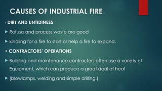 CAUSES OF INDUSTRIAL FIRE
• DIRT AND UNTIDINESS
 Refuse and process waste are good
 kindling for a fire to start or help a fire to expand.
• CONTRACTORS’ OPERATIONS
 Building and maintenance contractors often use a variety of
Equipment, which can produce a great deal of heat
 (blowlamps, welding and simple drilling.)
 
