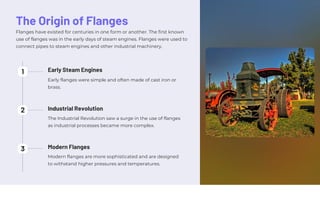 The Origin of Flanges
Flanges have existed for centuries in one form or another. The first known
use of flanges was in the early days of steam engines. Flanges were used to
connect pipes to steam engines and other industrial machinery.
Early flanges were simple and often made of cast iron or
brass.
Modern flanges are more sophisticated and are designed
to withstand higher pressures and temperatures.
The Industrial Revolution saw a surge in the use of flanges
as industrial processes became more complex.
2
3
1
Modern Flanges
Industrial Revolution
Early Steam Engines
 
