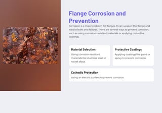 Flange Corrosion and
Prevention
Corrosion is a major problem for flanges. It can weaken the flange and
lead to leaks and failures. There are several ways to prevent corrosion,
such as using corrosion-resistant materials or applying protective
coatings.
Using corrosion-resistant
materials like stainless steel or
nickel alloys.
Using an electric current to prevent corrosion.
Applying coatings like paint or
epoxy to prevent corrosion.
Material Selection
Cathodic Protection
Protective Coatings
 