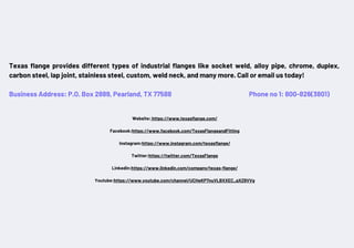 Texas flange provides different types of industrial flanges like socket weld, alloy pipe, chrome, duplex,
carbon steel, lap joint, stainless steel, custom, weld neck, and many more. Call or email us today!
Business Address: P.O. Box 2889, Pearland, TX 77588 Phone no 1: 800-826(3801)
Website: https://www.texasflange.com/
Facebook:https://www.facebook.com/TexasFlangeandFitting
Instagram:https://www.instagram.com/texasflange/
Twitter:https://twitter.com/TexasFlange
Linkedin:https://www.linkedin.com/company/texas-flange/
Youtube:https://www.youtube.com/channel/UCHeKP7nuVLBXXEC_qXZ8VVg
 