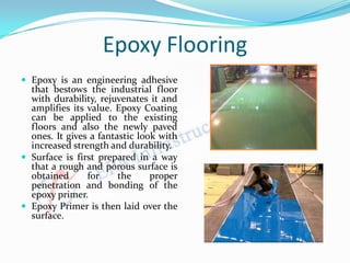 Epoxy Flooring
 Epoxy is an engineering adhesive
that bestows the industrial floor
with durability, rejuvenates it and
amplifies its value. Epoxy Coating
can be applied to the existing
floors and also the newly paved
ones. It gives a fantastic look with
increased strength and durability.
 Surface is first prepared in a way
that a rough and porous surface is
obtained for the proper
penetration and bonding of the
epoxy primer.
 Epoxy Primer is then laid over the
surface.
 