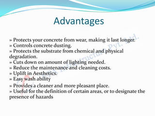 Advantages
» Protects your concrete from wear, making it last longer.
» Controls concrete dusting.
» Protects the substrate from chemical and physical
degradation.
» Cuts down on amount of lighting needed.
» Reduce the maintenance and cleaning costs.
» Uplift in Aesthetics.
» Easy wash ability
» Provides a cleaner and more pleasant place.
» Useful for the definition of certain areas, or to designate the
presence of hazards
 
