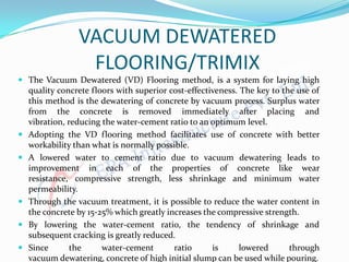 VACUUM DEWATERED
FLOORING/TRIMIX
 The Vacuum Dewatered (VD) Flooring method, is a system for laying high
quality concrete floors with superior cost-effectiveness. The key to the use of
this method is the dewatering of concrete by vacuum process. Surplus water
from the concrete is removed immediately after placing and
vibration, reducing the water-cement ratio to an optimum level.
 Adopting the VD flooring method facilitates use of concrete with better
workability than what is normally possible.
 A lowered water to cement ratio due to vacuum dewatering leads to
improvement in each of the properties of concrete like wear
resistance, compressive strength, less shrinkage and minimum water
permeability.
 Through the vacuum treatment, it is possible to reduce the water content in
the concrete by 15-25% which greatly increases the compressive strength.
 By lowering the water-cement ratio, the tendency of shrinkage and
subsequent cracking is greatly reduced.
 Since the water-cement ratio is lowered through
vacuum dewatering, concrete of high initial slump can be used while pouring.
 