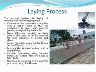 Laying Process
The method involves the laying of
concrete in the following sequence:
 Concrete in the conventional way but
with a higher slump so that the
workability is good and concrete
pouring and spreading is done fast.
 Poker Vibration (specially on both
sides of the panel) is always essential
for floor thickness of 100mm and
above.
 Surface Vibration using Double Beams
Surface Vibrator
 Leveling the vibrated surface with a
straight edge.
 Vacuum Dewatering using Vacuum
Pump and Suction Mat Top Cover &
Filter Pads.
 Floating and Troweling of the concrete
pavement using Skimfloaters.
 