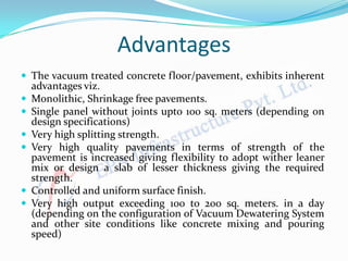 Advantages
 The vacuum treated concrete floor/pavement, exhibits inherent
advantages viz.
 Monolithic, Shrinkage free pavements.
 Single panel without joints upto 100 sq. meters (depending on
design specifications)
 Very high splitting strength.
 Very high quality pavements in terms of strength of the
pavement is increased giving flexibility to adopt wither leaner
mix or design a slab of lesser thickness giving the required
strength.
 Controlled and uniform surface finish.
 Very high output exceeding 100 to 200 sq. meters. in a day
(depending on the configuration of Vacuum Dewatering System
and other site conditions like concrete mixing and pouring
speed)
 
