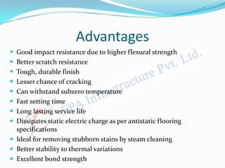 Advantages
 Good impact resistance due to higher flexural strength
 Better scratch resistance
 Tough, durable finish
 Lesser chance of cracking
 Can withstand subzero temperature
 Fast setting time
 Long lasting service life
 Dissipates static electric charge as per antistatic flooring
specifications
 Ideal for removing stubborn stains by steam cleaning
 Better stability to thermal variations
 Excellent bond strength
 