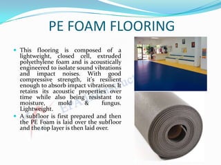 PE FOAM FLOORING
 This flooring is composed of a
lightweight, closed cell, extruded
polyethylene foam and is acoustically
engineered to isolate sound vibrations
and impact noises. With good
compressive strength, it's resilient
enough to absorb impact vibrations. It
retains its acoustic properties over
time while also being resistant to
moisture, mold & fungus.
Lightweight.
 A subfloor is first prepared and then
the PE Foam is laid over the subfloor
and the top layer is then laid over.
 
