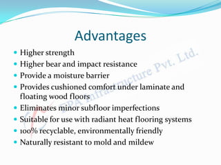 Advantages
 Higher strength
 Higher bear and impact resistance
 Provide a moisture barrier
 Provides cushioned comfort under laminate and
floating wood floors
 Eliminates minor subfloor imperfections
 Suitable for use with radiant heat flooring systems
 100% recyclable, environmentally friendly
 Naturally resistant to mold and mildew
 