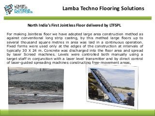North India’s First Jointless Floor delivered by LTFSPL
For making Jointless floor we have adopted large area construction method as
against conventional long strip casting, by this method large floors up to
several thousand square metres in area was laid in a continuous operation.
Fixed forms were used only at the edges of the construction at intervals of
typically 30 X 24 m. Concrete was discharged into the floor area and spread
by laser Screed machines. Levels were controlled both manually using a
target staff in conjunction with a laser level transmitter and by direct control
of laser-guided spreading machines constructing free-movement areas,
Lamba Techno Flooring Solutions
 