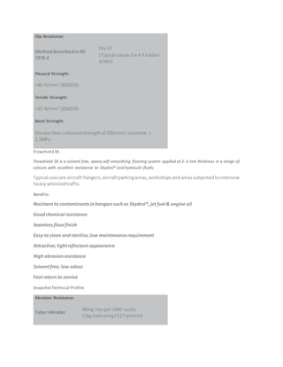 Slip Resistance:
Methoddescribedin BS
7976-2
Dry 67
(Typical valuesfor4-Srubber
slider)
Flexural Strength:
>40 N/mm2
(BS6319)
Tensile Strength:
>25 N/mm2
(BS6319)
Bond Strength:
Greaterthan cohesive strengthof 25N/mm2
concrete.>
1.5MPa
Flowshield SK
Flowshield SK is a solvent free, epoxy self-smoothing flooring system applied at 2-3 mm thickness in a range of
colours with excellent resistance to Skydrol® and hydraulic fluids.
Typical usesare aircraft hangers,aircraftparkingareas,workshopsandareassubjectedtointensive
heavywheeledtraffic.
Benefits:
Resistant to contaminantsinhangarssuchas Skydrol®,jet fuel & engine oil
Goodchemical resistance
Seamlessfloorfinish
Easy to clean andsterilise,low maintenancerequirement
Attractive; lightreflectant appearance
High abrasionresistance
Solventfree; low odour
Fast return to service
SnapshotTechnical Profile:
Abrasion Resistance:
Taber Abrader
90mg lossper1000 cycles
(1kg loadusingCS17 wheels)
 