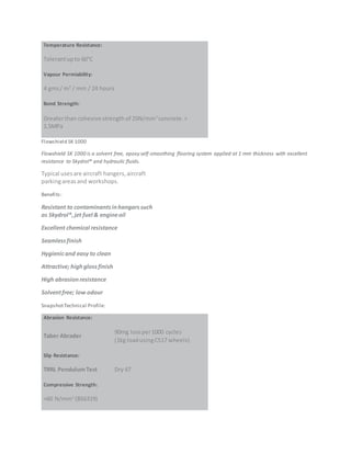 Temperature Resistance:
Tolerantupto 60°C
Vapour Permiability:
4 gms/ m2
/ mm / 24 hours
Bond Strength:
Greaterthan cohesive strengthof 25N/mm2
concrete.>
1.5MPa
Flowshield SK 1000
Flowshield SK 1000 is a solvent free, epoxy self-smoothing flooring system applied at 1 mm thickness with excellent
resistance to Skydrol® and hydraulic fluids.
Typical usesare aircraft hangers,aircraft
parkingareasand workshops.
Benefits:
Resistant to contaminantsinhangarssuch
as Skydrol®,jet fuel & engineoil
Excellent chemical resistance
Seamlessfinish
Hygienicand easy to clean
Attractive; highglossfinish
High abrasionresistance
Solventfree; low odour
SnapshotTechnical Profile:
Abrasion Resistance:
Taber Abrader
90mg lossper1000 cycles
(1kg loadusingCS17 wheels)
Slip Resistance:
TRRL PendulumTest Dry 67
Compressive Strength:
>60 N/mm2
(BS6319)
 