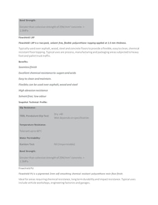Bond Strength:
Greaterthan cohesive strengthof 25N/mm2
concrete.>
1.5MPa
Flowshield LXP
Flowshield LXP is a two pack, solvent free, flexible polyurethane topping applied at 1.5 mm thickness.
Typicallyusedoverasphalt,wood,steel andconcrete floorstoprovide aflexible,easytoclean,chemical
resistantfloortopping.Typical usesare process,manufacturingandpackagingareassubjectedtoheavy
footand pallettrucktraffic.
Benefits:
Seamlessfinish
Excellent chemical resistanceto sugarsandacids
Easy to clean andmaintain.
Flexible;can be used over asphalt,woodand steel
High abrasionresistance
Solventfree; low odour
Snapshot Technical Profile:
Slip Resistance:
TRRL PendulumSlipTest
Dry >40
Wet dependsonspecification
Temperature Resistance:
Tolerantupto 60°C
Water Permiability:
Karsten Test Nil (Impermiable)
Bond Strength:
Greaterthan cohesive strengthof 25N/mm2
concrete.>
1.5MPa
Flowshield PU
Flowshield PU is a pigmented 2mm self-smoothing chemical resistant polyurethane resin floor finish.
Ideal forareas requiringchemicalresistance,longtermdurabilityandimpactresistance.Typical uses
include vehicle workshops,engineeringfactoriesandgarages.
 