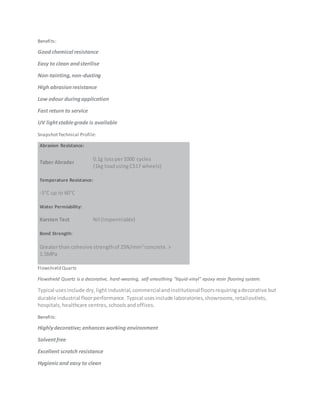 Benefits:
Goodchemical resistance
Easy to clean andsterilise
Non-tainting,non-dusting
High abrasionresistance
Low odour duringapplication
Fast return to service
UV lightstablegrade is available
SnapshotTechnical Profile:
Abrasion Resistance:
Taber Abrader
0.1g lossper1000 cycles
(1kg loadusingCS17 wheels)
Temperature Resistance:
-5°C up to 60°C
Water Permiability:
Karsten Test Nil (Impermiable)
Bond Strength:
Greaterthan cohesive strengthof 25N/mm2
concrete.>
1.5MPa
Flowshield Quartz
Flowshield Quartz is a decorative, hard-wearing, self-smoothing "liquid-vinyl" epoxy resin flooring system.
Typical usesinclude dry,lightindustrial,commercialandinstitutionalfloorsrequiringadecorative but
durable industrial floorperformance.Typical usesinclude laboratories,showrooms,retailoutlets,
hospitals,healthcare centres,schoolsandoffices.
Benefits:
Highlydecorative; enhancesworking environment
Solventfree
Excellent scratch resistance
Hygienicand easy to clean
 