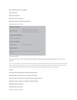 Non-taintingandnon-dusting
Hard-wearing
Abrasionresistant
High chemical resistance
Decorative finishinsingleapplication
SnapshotTechnical Profile:
Abrasion Resistance:
Taber Abrader
90mg lossper1000 cycles
(1kg loadusingCS17 wheels)
Temperature Resistance:
Tolerantupto 60°C
Water Permiability:
Karsten Test Nil (Impermiable)
Bond Strength:
Greaterthan cohesive strengthof 25N/mm2
concrete.>
1.5MPa
Flowshield LXP HD
Flowshield LXP HD is a three pack, solvent free, flexible polyurethane topping applied between 2mm and 3mm
thickness.
For use overasphalt,wood,steel andconcrete;toprovide aflexible,easyto clean,chemicallyresistant
floortopping.Typical usesare process,manufacturing,packagingandwarehousingareassubjectedto
heavyfootand pallettrucktrafficandwhere a degree of flexingof the floorisexpected.
Benefits:
Seamlessfinish(except forunderlyingslabjoints)
Excellent chemical resistanceto sugarsandacids.
Easy to clean andsterilise,low maintenancerequirement.
Flexible,canbe usedover asphalt,woodandsteel.
High abrasionresistance.
Solventfree; low odour.
SnapshotTechnical Profile:
 