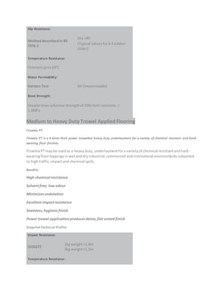 Slip Resistance:
Methoddescribedin BS
7976-2
Dry >40
(Typical valuesfor4-Srubber
slider)
Temperature Resistance:
Tolerantupto 60°C
Water Permiability:
Karsten Test Nil (Impermiable)
Bond Strength:
Greaterthan cohesive strengthof 25N/mm2
concrete.>
1.5MPa
Medium to Heavy Duty Trowel Applied Flooring
Flowtex PT
Flowtex PT is a 4-6mm thick power trowelled heavy duty underlayment for a variety of chemical resistant and hard-
wearing floor finishes.
Flowtex PTmaybe usedas a heavyduty,underlaymentfora varietyof chemical resistantandhard-
wearingfloortoppingsinwetanddryindustrial,commercial andinstitutional environmentssubjected
to hightraffic,impactand chemical spills.
Benefits:
High chemical resistance
Solventfree; low odour
Minimizesundulation
Excellent impactresistance
Seamless,hygienicfinish
Power trowel applicationproducesdense,flat screed finish
SnapshotTechnical Profile:
Impact Resistance:
ISO6272
1kg weight>1.8m
2kg weight>1.5m
Temperature Resistance:
 