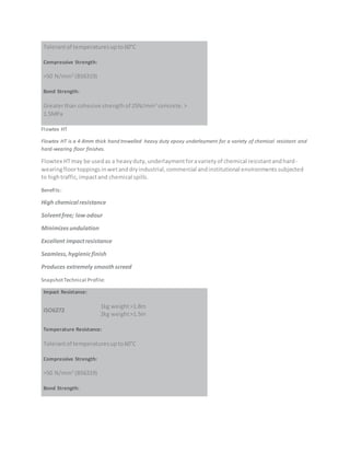 Tolerantof temperaturesupto60°C
Compressive Strength:
>50 N/mm2
(BS6319)
Bond Strength:
Greaterthan cohesive strengthof 25N/mm2
concrete.>
1.5MPa
Flowtex HT
Flowtex HT is a 4-8mm thick hand trowelled heavy duty epoxy underlayment for a variety of chemical resistant and
hard-wearing floor finishes.
Flowtex HTmay be usedas a heavyduty,underlaymentforavarietyof chemical resistantandhard-
wearingfloortoppings inwetanddryindustrial,commercial andinstitutional environmentssubjected
to hightraffic,impactand chemical spills.
Benefits:
High chemical resistance
Solventfree; low odour
Minimizesundulation
Excellent impactresistance
Seamless,hygienicfinish
Produces extremely smoothscreed
SnapshotTechnical Profile:
Impact Resistance:
ISO6272
1kg weight>1.8m
2kg weight>1.5m
Temperature Resistance:
Tolerantof temperaturesupto60°C
Compressive Strength:
>50 N/mm2
(BS6319)
Bond Strength:
 