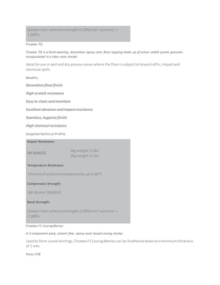 Greaterthan cohesive strengthof 25N/mm2
concrete.>
1.5MPa
Flowtex TQ
Flowtex TQ is a hard-wearing, decorative epoxy resin floor topping made up of colour stable quartz granules
encapsulated in a clear resin binder.
Ideal foruse in wetanddry process areas where the floorissubjecttoheavytraffic,impactand
chemical spills.
Benefits:
Decorative floorfinish
High scratch resistance
Easy to clean andmaintain
Excellent abrasionandimpactresistance
Seamless,hygienicfinish
High chemical resistance
SnapshotTechnical Profile:
Impact Resistance:
EN ISO6272
1kg weight>1.8m
2kg weight>1.5m
Temperature Resistance:
Tolerantof sustainedtemperaturesupto60°C
Compressive Strength:
>60 N/mm2
(BS6319)
Bond Strength:
Greaterthan cohesive strength of 25N/mm2
concrete.>
1.5MPa
Flowtex F1 CovingMortar
A 3 component pack, solvent free, epoxy resin based coving mortar.
Usedto form covedskirtings,FlowtexF1CovingMortar can be feathereddowntoaminimumthickness
of 1 mm.
Peran STB
 
