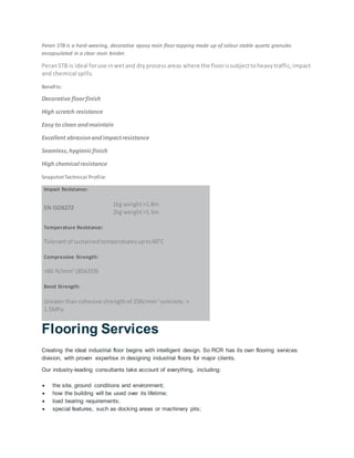 Peran STB is a hard-wearing, decorative epoxy resin floor topping made up of colour stable quartz granules
encapsulated in a clear resin binder.
PeranSTB is ideal foruse inwetand dryprocessareas where the floorissubjecttoheavytraffic,impact
and chemical spills.
Benefits:
Decorative floorfinish
High scratch resistance
Easy to clean andmaintain
Excellent abrasionandimpactresistance
Seamless,hygienicfinish
High chemical resistance
SnapshotTechnical Profile:
Impact Resistance:
EN ISO6272
1kg weight>1.8m
2kg weight>1.5m
Temperature Resistance:
Tolerantof sustainedtemperaturesupto60°C
Compressive Strength:
>60 N/mm2
(BS6319)
Bond Strength:
Greaterthan cohesive strengthof 25N/mm2
concrete.>
1.5MPa
Flooring Services
Creating the ideal industrial floor begins with intelligent design. So RCR has its own flooring services
division, with proven expertise in designing industrial floors for major clients.
Our industry-leading consultants take account of everything, including:
 the site, ground conditions and environment;
 how the building will be used over its lifetime;
 load bearing requirements;
 special features, such as docking areas or machinery pits;
 
