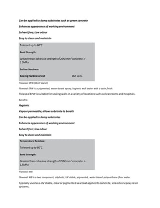 Canbe appliedto dampsubstratessuch as green concrete
Enhancesappearance of workingenvironment
Solventfree; Low odour
Easy to clean andmaintain
Tolerantupto 60°C
Bond Strength:
Greaterthan cohesive strengthof 25N/mm2
concrete.>
1.5MPa
Surface Hardness:
KoenigHardness test 182 secs.
Flowseal EPW (Wall Sealer)
Flowseal EPW is a pigmented, water-based epoxy, hygienic wall sealer with a satin finish.
Flowseal EPWissuitable forsealingwallsinavarietyof locationssuchascleanroomsandhospitals.
Benefits:
Hygienic
Vapourpermeable; allowssubstrateto breath
Canbe appliedto dampsubstrates
Enhancesappearance of workingenvironment
Solventfree; low odour
Easy to clean andmaintain
Temperature Resistace:
Tolerantupto 60°C
Bond Strength:
Greaterthan cohesive strengthof 25N/mm2
concrete.>
1.5MPa
Flowseal WB
Flowseal WB is a two component, aliphatic, UV stable, pigmented, water-based polyurethane floor sealer.
Typicallyusedasa UV stable,clearor pigmentedsealcoatappliedtoconcrete,screedsorepoxyresin
systems.
 