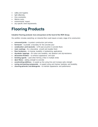  safety and hygiene;
 light reflectivity;
 time constraints;
 lifetime costs;
 environmental impact;
 any specific client requirements.
Flooring Products
Industrial flooring products have alwaysbeen at the heart of the RCR Group.
Our portfolio includes everything an industrial floor could require at every stage of its construction:
 armoured joints – to protect construction joint arrises
 formwork – to provide a boundary for the concrete pour
 construction joint sealants – to fill saw-cut joints in concrete floors
 resin coatings – for a decorative, smooth and durable finish
 floor hardeners – to improve durability in hardworking applications
 dry-shake toppings – for colour and durability; and abrasion and slip resistance.
 decorative finishes – to enhance appearance and style
 bonding agents – used when forming a floor in multiple strata
 steel fibres – adding strength to concrete
 accelerating additives – to speed up the curing time and increase early strength
 curing and sealing compounds – to speed curing and improve hardness and durability
 cleaning solvents and detergents – to maintain appearance and performance
 