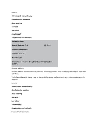 Benefits:
UV resistant- nonyellowing
Goodabrasionresistance
Hard-wearing
Low VOC
Low odour
Easy to apply
Easy to clean andmaintain
Surface Hardness:
KoenigHardness Test 182 Secs.
Temperature Resistace:
Tolerantupto 65°C
Bond Strength:
Greaterthan cohesive strengthof 25N/mm2
concrete. >
1.5MPa
Flowseal WBSatin
Flowseal WB Satin is a two component, aliphatic, UV stable pigmented water-based polyurethane floor sealer with
satin finish.
Typicallyusedasa UV stable,clearor pigmentedsealcoatappliedtoconcrete,screedsorepoxyresin
systems.
Benefits:
UV resistant- nonyellowing
Goodabrasionresistant
Hard-wearing
Low VOC
Low odour
Easy to apply
Easy to clean andmaintain
SnapshotTechnical Profile:
 