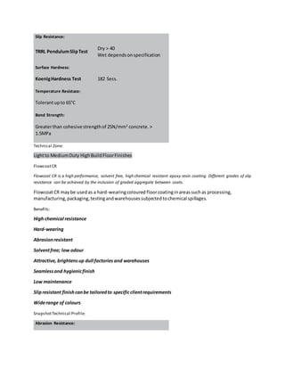 Slip Resistance:
TRRL PendulumSlipTest
Dry > 40
Wet dependsonspecification
Surface Hardness:
KoenigHardness Test 182 Secs.
Temperature Resistace:
Tolerantupto 65°C
Bond Strength:
Greaterthan cohesive strengthof 25N/mm2
concrete.>
1.5MPa
Technical Zone:
Lightto MediumDuty HighBuildFloorFinishes
FlowcoatCR
Flowcoat CR is a high performance, solvent free, high chemical resistant epoxy resin coating. Different grades of slip
resistance can be achieved by the inclusion of graded aggregate between coats.
FlowcoatCR maybe usedas a hard-wearingcoloured floorcoatinginareassuchas processing,
manufacturing,packaging,testingandwarehousessubjectedtochemical spillages.
Benefits:
High chemical resistance
Hard-wearing
Abrasionresistant
Solventfree; low odour
Attractive, brightensup dull factories and warehouses
Seamlessand hygienicfinish
Low maintenance
Slipresistant finishcanbe tailoredto specificclientrequirements
Widerange of colours
SnapshotTechnical Profile:
Abrasion Resistance:
 