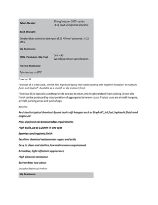 Taber Abrader:
80 mg lossper1000 cycles
(1 kg loadusingCS10 wheels)
Bond Strength:
Greaterthan cohesive strengthof 25 N/mm2
concrete.>1.5
MPa.
Slip Resistance:
TRRL Pendulum Slip Test
Dry > 40
Wet dependsonspecification
Thermal Resistance:
Tolerantupto 60°C
FlowcoatSK
Flowcoat SK is a two pack, solvent free, high build epoxy resin based coating with excellent resistance to hydraulic
fluids and Skydrol®. Available as a smooth or slip resistant finish.
FlowcoatSKis typicallyusedtoprovide aneasytoclean,chemical resistant floorcoating.A non-slip
finishcanbe producedbyincorporationof aggregatesbetweencoats.Typical usesare aircrafthangers,
aircraft parkingareasand workshops.
Benefits:
Resistant to typical chemicalsfoundinaircraft hangarssuchas Skydrol®,jet fuel,hydraulicfluidsand
engine oil
Non-slipfinishcanbetailoredto requirements
High build,upto 0.25mm in one coat
Seamlessand hygienicfinish
Excellent chemical resistanceto sugarsandacids
Easy to clean andsterilise,low maintenancerequirement
Attractive, lightreflectant appearance
High abrasionresistance
Solventfree; low odour
SnapshotTechnical Profile:
Slip Resistance:
 