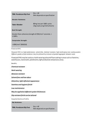 TRRL PendulumSlipTest
Dry > 40
Wet dependsonspecification
Abrasion Resistance:
Taber Abrader
80mg lossper1000 cycles
(1kg loadusingCS10 wheels)
Bond Strength:
Greaterthan cohesive strengthof 25N/mm2
concrete.>
1.5MPa
Compressive Strength:
> 60N/mm2
(BS6319)
FlowcoatSF41
Flowcoat SF41 is a high performance, solvent free, chemical resistant, high-build epoxy resin coating system.
Different grades of slip resistance may be achieved by inclusion of graded aggregate between coats.
FlowcoatSF41 may be usedas a hard-wearingcolouredfloorcoatinginareassuch as factories,
warehouses,storerooms,plantrooms,lightproductionandprocessareas.
Benefits:
Chemical resistant
Hard-wearing
Abrasionresistant
Solventfree andlow odour
Attractive, lightreflectant appearance
Seamlessand hygienicfinish
Low maintenance
May be appliedat differentsystem thicknesses
Slipresistant finishcanbe tailored
SnapshotTechnical Profile:
Slip Resistance:
TRRL PendulumSlipTest
Dry > 40
Wet dependsonspecification
 