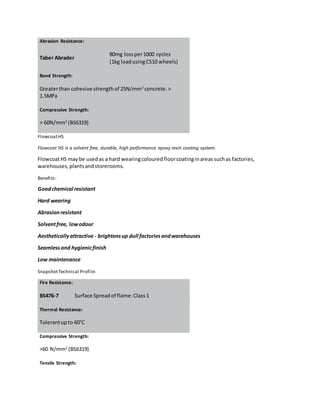 Abrasion Resistance:
Taber Abrader
80mg lossper1000 cycles
(1kg loadusingCS10 wheels)
Bond Strength:
Greaterthan cohesive strengthof 25N/mm2
concrete.>
1.5MPa
Compressive Strength:
> 60N/mm2
(BS6319)
FlowcoatHS
Flowcoat HS is a solvent free, durable, high performance epoxy resin coating system.
FlowcoatHS maybe usedas a hard wearingcolouredfloorcoatinginareassuchas factories,
warehouses,plantsandstorerooms.
Benefits:
Goodchemical resistant
Hard wearing
Abrasionresistant
Solventfree, lowodour
Aestheticallyattractive - brightensup dull factoriesandwarehouses
Seamlessand hygienicfinish
Low maintenance
SnapshotTechnical Profile:
Fire Resistance:
BS476-7 Surface Spreadof flame:Class1
Thermal Resistance:
Tolerantupto 60°C
Compressive Strength:
>60 N/mm2
(BS6319)
Tensile Strength:
 
