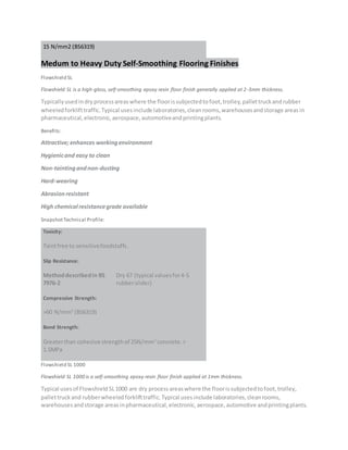 15 N/mm2 (BS6319)
Medum to Heavy Duty Self-Smoothing Flooring Finishes
Flowshield SL
Flowshield SL is a high-gloss, self-smoothing epoxy resin floor finish generally applied at 2-3mm thickness.
Typicallyusedindryprocessareaswhere the floorissubjectedtofoot,trolley,pallettruckandrubber
wheeledforklifttraffic.Typical usesinclude laboratories,cleanrooms,warehousesandstorage areasin
pharmaceutical,electronic,aerospace,automotiveandprintingplants.
Benefits:
Attractive; enhances workingenvironment
Hygienicand easy to clean
Non-taintingandnon-dusting
Hard-wearing
Abrasion resistant
High chemical resistancegrade available
SnapshotTechnical Profile:
Toxicity:
Taintfree to sensitivefoodstuffs.
Slip Resistance:
Methoddescribedin BS
7976-2
Dry 67 (typical valuesfor4-S
rubberslider)
Compressive Strength:
>60 N/mm2
(BS6319)
Bond Strength:
Greaterthan cohesive strengthof 25N/mm2
concrete.>
1.5MPa
Flowshield SL 1000
Flowshield SL 1000 is a self-smoothing epoxy resin floor finish applied at 1mm thickness.
Typical usesof Flowshield SL1000 are dry processareaswhere the floorissubjectedtofoot,trolley,
pallettruckand rubberwheeledforklifttraffic.Typical usesinclude laboratories,cleanrooms,
warehousesandstorage areasinpharmaceutical,electronic,aerospace,automotive andprintingplants.
 