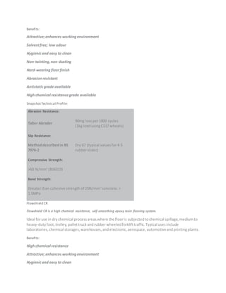 Benefits:
Attractive; enhances workingenvironment
Solventfree; low odour
Hygienicand easy to clean
Non-tainting,non-dusting
Hard-wearingfloorfinish
Abrasionresistant
Antistaticgrade available
High chemical resistancegrade available
SnapshotTechnical Profile:
Abrasion Resistance:
Taber Abrader
90mg lossper1000 cycles
(1kg loadusingCS17 wheels)
Slip Resistance:
Methoddescribedin BS
7976-2
Dry 67 (typical valuesfor4-S
rubberslider)
Compressive Strength:
>60 N/mm2
(BS6319)
Bond Strength:
Greaterthan cohesive strengthof 25N/mm2
concrete.>
1.5MPa
Flowshield CR
Flowshield CR is a high chemical resistance, self-smoothing epoxy resin flooring system.
Ideal foruse in drychemical processareaswhere the flooris subjectedtochemical spillage,mediumto
heavy-dutyfoot,trolley,pallettruckandrubberwheeledforklifttraffic.Typical usesinclude
laboratories,chemical storages,warehouses,andelectronic,aerospace,automotiveandprintingplants.
Benefits:
High chemical resistance
Attractive; enhances workingenvironment
Hygienicand easy to clean
 