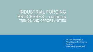 INDUSTRIAL FORGING
PROCESSES – EMERGING
TRENDS AND OPPORTUNITIES
Dr. N.Ravichandran
ValueSource Engineering
Services
www.valuesource.tech
 