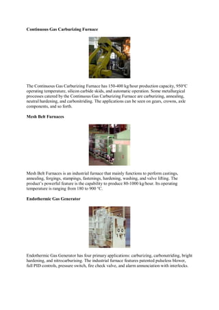 Continuous Gas Carburizing Furnace
The Continuous Gas Carburizing Furnace has 150-400 kg/hour production capacity, 950°C
operating temperature, silicon carbide skids, and automatic operation. Some metallurgical
processes catered by the Continuous Gas Carburizing Furnace are carburizing, annealing,
neutral hardening, and carbonitriding. The applications can be seen on gears, crowns, axle
components, and so forth.
Mesh Belt Furnaces
Mesh Belt Furnaces is an industrial furnace that mainly functions to perform castings,
annealing, forgings, stampings, fastenings, hardening, washing, and valve lifting. The
product’s powerful feature is the capability to produce 80-1000 kg/hour. Its operating
temperature is ranging from 180 to 900 °C.
Endothermic Gas Generator
Endothermic Gas Generator has four primary applications: carburizing, carbonutriding, bright
hardening, and nitrocarburising. The industrial furnace features patented pulseless blower,
full PID controls, pressure switch, fire check valve, and alarm annunciation with interlocks.
 