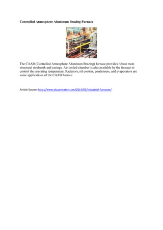 Controlled Atmosphere Aluminum Brazing Furnace
The CAAB (Controlled Atmosphere Aluminum Brazing) furnace provides robust main
structural steelwork and casings. Air cooled chamber is also available by the furnace to
control the operating temperature. Radiators, oil coolers, condensers, and evaporators are
some applications of the CAAB furnace.
Article Source: http://www.dizajnmaker.com/2014/03/industrial-furnaces/
 