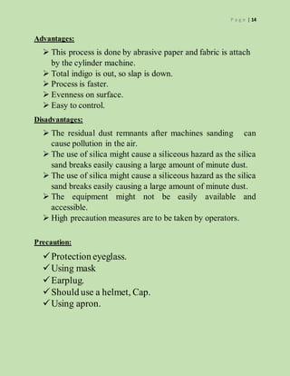 P a g e | 14
Advantages:
 This process is done by abrasive paper and fabric is attach
by the cylinder machine.
 Total indigo is out, so slap is down.
 Process is faster.
 Evenness on surface.
 Easy to control.
Disadvantages:
 The residual dust remnants after machines sanding can
cause pollution in the air.
 The use of silica might cause a siliceous hazard as the silica
sand breaks easily causing a large amount of minute dust.
 The use of silica might cause a siliceous hazard as the silica
sand breaks easily causing a large amount of minute dust.
 The equipment might not be easily available and
accessible.
 High precaution measures are to be taken by operators.
Precaution:
Protection eyeglass.
Using mask
Earplug.
Should use a helmet, Cap.
Using apron.
 