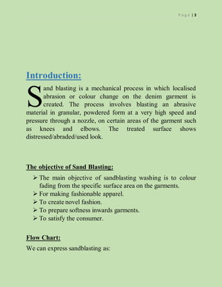 P a g e | 3
Introduction:
and blasting is a mechanical process in which localised
abrasion or colour change on the denim garment is
created. The process involves blasting an abrasive
material in granular, powdered form at a very high speed and
pressure through a nozzle, on certain areas of the garment such
as knees and elbows. The treated surface shows
distressed/abraded/used look.
The objective of Sand Blasting:
 The main objective of sandblasting washing is to colour
fading from the specific surface area on the garments.
 For making fashionable apparel.
 To create novel fashion.
 To prepare softness inwards garments.
 To satisfy the consumer.
Flow Chart:
We can express sandblasting as:
S
 