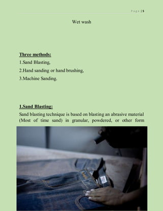 P a g e | 5
Wet wash
Three methods:
1.Sand Blasting,
2.Hand sanding or hand brushing,
3.Machine Sanding.
1.Sand Blasting:
Sand blasting technique is based on blasting an abrasive material
(Most of time sand) in granular, powdered, or other form
 