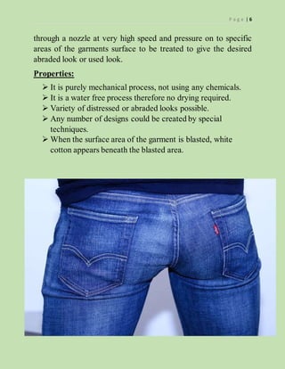 P a g e | 6
through a nozzle at very high speed and pressure on to specific
areas of the garments surface to be treated to give the desired
abraded look or used look.
Properties:
 It is purely mechanical process, not using any chemicals.
 It is a water free process therefore no drying required.
 Variety of distressed or abraded looks possible.
 Any number of designs could be created by special
techniques.
 When the surface area of the garment is blasted, white
cotton appears beneath the blasted area.
 