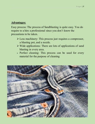 P a g e | 7
Advantages:
Easy process: The process of Sandblasting is quite easy. You do
require to a hire a professional since you don’t know the
precautions to be taken.
 Less machinery: This process just requires a compressor,
a blasting pot, and a nozzle.
 Wide applications: There are lots of applications of sand
blasting in every area.
 Perfect cleaning: This process can be used for every
material for the purpose of cleaning.
 