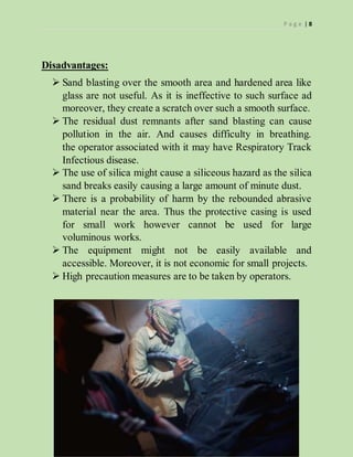 P a g e | 8
Disadvantages:
 Sand blasting over the smooth area and hardened area like
glass are not useful. As it is ineffective to such surface ad
moreover, they create a scratch over such a smooth surface.
 The residual dust remnants after sand blasting can cause
pollution in the air. And causes difficulty in breathing.
the operator associated with it may have Respiratory Track
Infectious disease.
 The use of silica might cause a siliceous hazard as the silica
sand breaks easily causing a large amount of minute dust.
 There is a probability of harm by the rebounded abrasive
material near the area. Thus the protective casing is used
for small work however cannot be used for large
voluminous works.
 The equipment might not be easily available and
accessible. Moreover, it is not economic for small projects.
 High precaution measures are to be taken by operators.
 