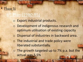 • Phase Iii
6th Plan (1980-85)
o Export industrial products.
o Development of indigenous research and
optimum utilisation of existing capacity
o Dispersal of industries in backward area.
o The industrial and trade policy were
liberated substantially.
o The growth targeted up to 7% p.a. but the
actual was 5.5%
 