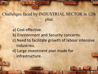 Challenges faced by INDUSTRIAL SECTOR in 12th
plan
a) Cost effective.
b) Environment and Security concerns.
c) Need to facilitate growth of labour intensive
industries.
d) Large investment plan made for
infrastructure.
 