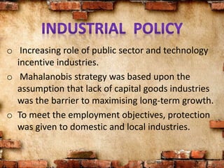 o Increasing role of public sector and technology
incentive industries.
o Mahalanobis strategy was based upon the
assumption that lack of capital goods industries
was the barrier to maximising long-term growth.
o To meet the employment objectives, protection
was given to domestic and local industries.
 